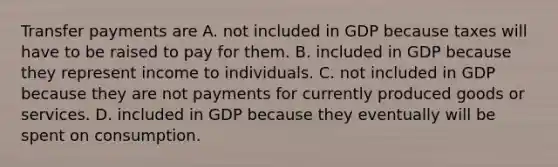 Transfer payments are A. not included in GDP because taxes will have to be raised to pay for them. B. included in GDP because they represent income to individuals. C. not included in GDP because they are not payments for currently produced goods or services. D. included in GDP because they eventually will be spent on consumption.