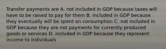 Transfer payments are A. not included in GDP because taxes will have to be raised to pay for them B. included in GDP because they eventually will be spent on consumption C. not included in GDP because they are not payments for currently produced goods or services D. included in GDP because they represent income to individuals