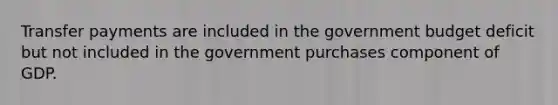 Transfer payments are included in the government budget deficit but not included in the government purchases component of GDP.