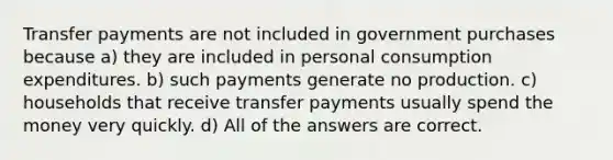 Transfer payments are not included in government purchases because a) they are included in personal consumption expenditures. b) such payments generate no production. c) households that receive transfer payments usually spend the money very quickly. d) All of the answers are correct.