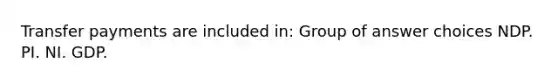 Transfer payments are included in: Group of answer choices NDP. PI. NI. GDP.