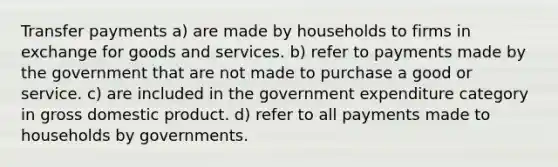 Transfer payments a) are made by households to firms in exchange for goods and services. b) refer to payments made by the government that are not made to purchase a good or service. c) are included in the government expenditure category in gross domestic product. d) refer to all payments made to households by governments.