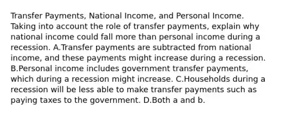 Transfer Payments, National Income, and Personal Income. Taking into account the role of transfer payments, explain why national income could fall more than personal income during a recession. A.Transfer payments are subtracted from national income, and these payments might increase during a recession. B.Personal income includes government transfer payments, which during a recession might increase. C.Households during a recession will be less able to make transfer payments such as paying taxes to the government. D.Both a and b.