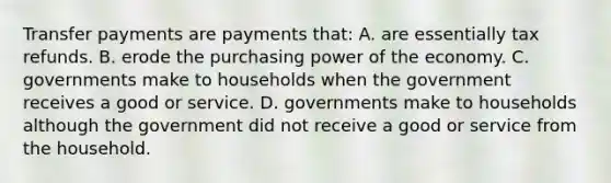 Transfer payments are payments that: A. are essentially tax refunds. B. erode the purchasing power of the economy. C. governments make to households when the government receives a good or service. D. governments make to households although the government did not receive a good or service from the household.