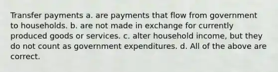 Transfer payments a. are payments that flow from government to households. b. are not made in exchange for currently produced goods or services. c. alter household income, but they do not count as government expenditures. d. All of the above are correct.