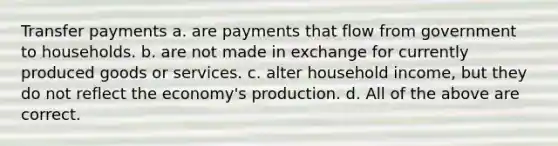 Transfer payments a. are payments that flow from government to households. b. are not made in exchange for currently produced goods or services. c. alter household income, but they do not reflect the economy's production. d. All of the above are correct.