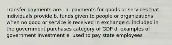 Transfer payments are.. a. payments for goods or services that individuals provide b. funds given to people or organizations when no good or service is received in exchange c. included in the government purchases category of GDP d. examples of government investment e. used to pay state employees