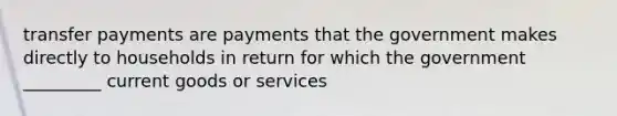 transfer payments are payments that the government makes directly to households in return for which the government _________ current goods or services