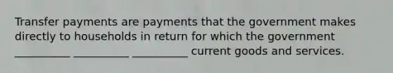 Transfer payments are payments that the government makes directly to households in return for which the government __________ __________ __________ current goods and services.