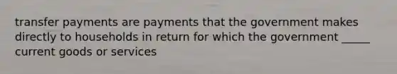 transfer payments are payments that the government makes directly to households in return for which the government _____ current goods or services