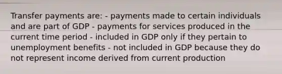 Transfer payments are: - payments made to certain individuals and are part of GDP - payments for services produced in the current time period - included in GDP only if they pertain to unemployment benefits - not included in GDP because they do not represent income derived from current production