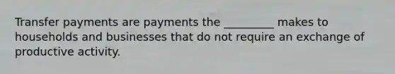 Transfer payments are payments the _________ makes to households and businesses that do not require an exchange of productive activity.