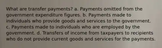 What are transfer payments? a. Payments omitted from the government expenditure figures. b. Payments made to individuals who provide goods and services to the government. c. Payments made to individuals who are employed by the government. d. Transfers of income from taxpayers to recipients who do not provide current goods and services for the payments.