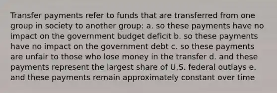 Transfer payments refer to funds that are transferred from one group in society to another group: a. so these payments have no impact on the government budget deficit b. so these payments have no impact on the government debt c. so these payments are unfair to those who lose money in the transfer d. and these payments represent the largest share of U.S. federal outlays e. and these payments remain approximately constant over time