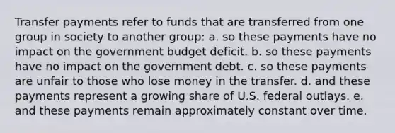 Transfer payments refer to funds that are transferred from one group in society to another group: a. so these payments have no impact on the government budget deficit. b. so these payments have no impact on the government debt. c. so these payments are unfair to those who lose money in the transfer. d. and these payments represent a growing share of U.S. federal outlays. e. and these payments remain approximately constant over time.