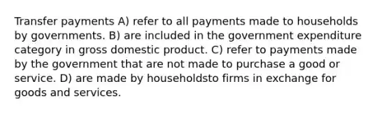 Transfer payments A) refer to all payments made to households by governments. B) are included in the government expenditure category in gross domestic product. C) refer to payments made by the government that are not made to purchase a good or service. D) are made by householdsto firms in exchange for goods and services.