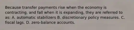 Because transfer payments rise when the economy is contracting, and fall when it is expanding, they are referred to as: A. automatic stabilizers B. discretionary policy measures. C. fiscal lags. D. zero-balance accounts.