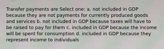 Transfer payments are Select one: a. not included in GDP because they are not payments for currently produced goods and services b. not included in GDP because taxes will have to be raised to pay for them c. included in GDP because the income will be spent for consumption d. included in GDP because they represent income to individuals