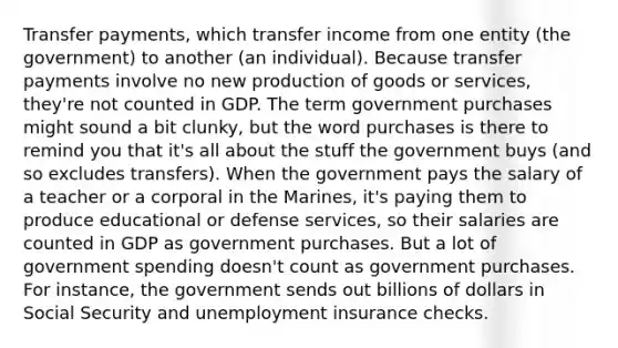 Transfer payments, which transfer income from one entity (the government) to another (an individual). Because transfer payments involve no new <a href='https://www.questionai.com/knowledge/ks8soMnieU-production-of-goods' class='anchor-knowledge'>production of goods</a> or services, they're not counted in GDP. The term government purchases might sound a bit clunky, but the word purchases is there to remind you that it's all about the stuff the government buys (and so excludes transfers). When the government pays the salary of a teacher or a corporal in the Marines, it's paying them to produce educational or defense services, so their salaries are counted in GDP as government purchases. But a lot of government spending doesn't count as government purchases. For instance, the government sends out billions of dollars in Social Security and unemployment insurance checks.