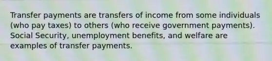 Transfer payments are transfers of income from some individuals (who pay taxes) to others (who receive government payments). Social Security, unemployment benefits, and welfare are examples of transfer payments.