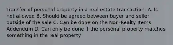 Transfer of personal property in a real estate transaction: A. Is not allowed B. Should be agreed between buyer and seller outside of the sale C. Can be done on the Non-Realty Items Addendum D. Can only be done if the personal property matches something in the real property