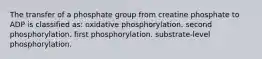 The transfer of a phosphate group from creatine phosphate to ADP is classified as: oxidative phosphorylation. second phosphorylation. first phosphorylation. substrate-level phosphorylation.