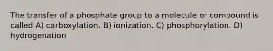 The transfer of a phosphate group to a molecule or compound is called A) carboxylation. B) ionization. C) phosphorylation. D) hydrogenation