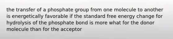 the transfer of a phosphate group from one molecule to another is energetically favorable if the standard free energy change for hydrolysis of the phosphate bond is more what for the donor molecule than for the acceptor