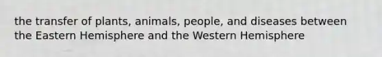 the transfer of plants, animals, people, and diseases between the Eastern Hemisphere and the Western Hemisphere