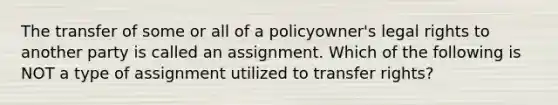 The transfer of some or all of a policyowner's legal rights to another party is called an assignment. Which of the following is NOT a type of assignment utilized to transfer rights?