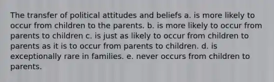 The transfer of political attitudes and beliefs a. is more likely to occur from children to the parents. b. is more likely to occur from parents to children c. is just as likely to occur from children to parents as it is to occur from parents to children. d. is exceptionally rare in families. e. never occurs from children to parents.