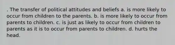 . The transfer of political attitudes and beliefs a. is more likely to occur from children to the parents. b. is more likely to occur from parents to children. c. is just as likely to occur from children to parents as it is to occur from parents to children. d. hurts the head.