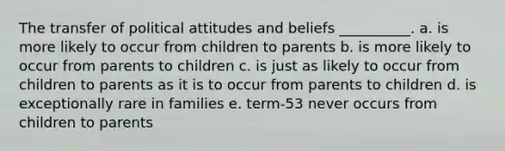 The transfer of political attitudes and beliefs __________. a. is more likely to occur from children to parents b. is more likely to occur from parents to children c. is just as likely to occur from children to parents as it is to occur from parents to children d. is exceptionally rare in families e. term-53 never occurs from children to parents