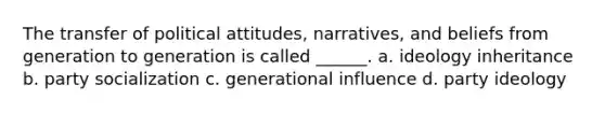 The transfer of political attitudes, narratives, and beliefs from generation to generation is called ______. a. ideology inheritance b. party socialization c. generational influence d. party ideology