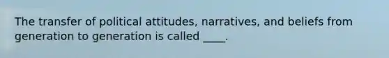 The transfer of political attitudes, narratives, and beliefs from generation to generation is called ____.