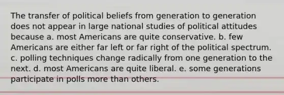 The transfer of political beliefs from generation to generation does not appear in large national studies of political attitudes because a. most Americans are quite conservative. b. few Americans are either far left or far right of the political spectrum. c. polling techniques change radically from one generation to the next. d. most Americans are quite liberal. e. some generations participate in polls <a href='https://www.questionai.com/knowledge/keWHlEPx42-more-than' class='anchor-knowledge'>more than</a> others.