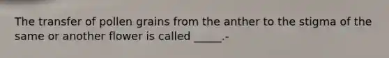 The transfer of pollen grains from the anther to the stigma of the same or another flower is called _____.-