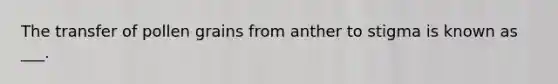 The transfer of pollen grains from anther to stigma is known as ___.