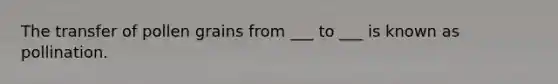 The transfer of pollen grains from ___ to ___ is known as pollination.