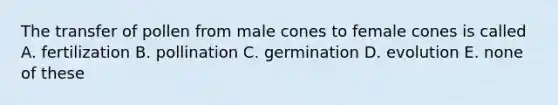 The transfer of pollen from male cones to female cones is called A. fertilization B. pollination C. germination D. evolution E. none of these