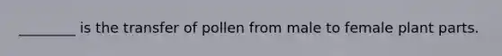 ________ is the transfer of pollen from male to female plant parts.