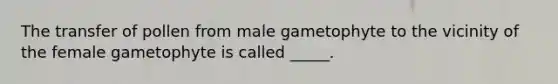 The transfer of pollen from male gametophyte to the vicinity of the female gametophyte is called _____.
