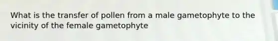 What is the transfer of pollen from a male gametophyte to the vicinity of the female gametophyte