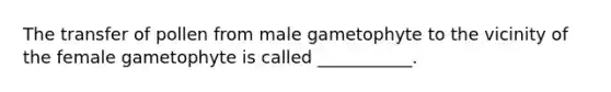 The transfer of pollen from male gametophyte to the vicinity of the female gametophyte is called ___________.