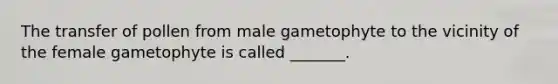 The transfer of pollen from male gametophyte to the vicinity of the female gametophyte is called _______.