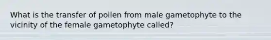 What is the transfer of pollen from male gametophyte to the vicinity of the female gametophyte called?