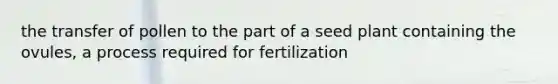 the transfer of pollen to the part of a seed plant containing the ovules, a process required for fertilization