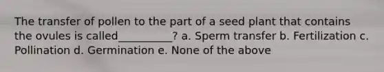 The transfer of pollen to the part of a seed plant that contains the ovules is called__________? a. Sperm transfer b. Fertilization c. Pollination d. Germination e. None of the above