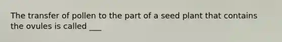 The transfer of pollen to the part of a seed plant that contains the ovules is called ___