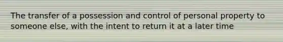 The transfer of a possession and control of personal property to someone else, with the intent to return it at a later time